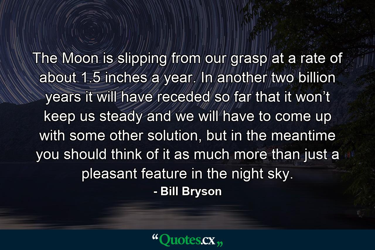 The Moon is slipping from our grasp at a rate of about 1.5 inches a year. In another two billion years it will have receded so far that it won’t keep us steady and we will have to come up with some other solution, but in the meantime you should think of it as much more than just a pleasant feature in the night sky. - Quote by Bill Bryson