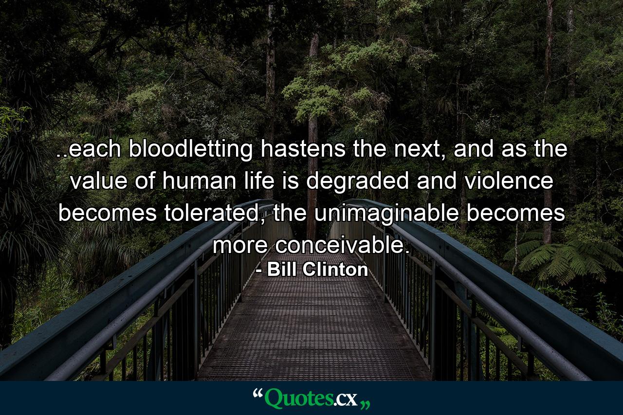 ..each bloodletting hastens the next, and as the value of human life is degraded and violence becomes tolerated, the unimaginable becomes more conceivable. - Quote by Bill Clinton