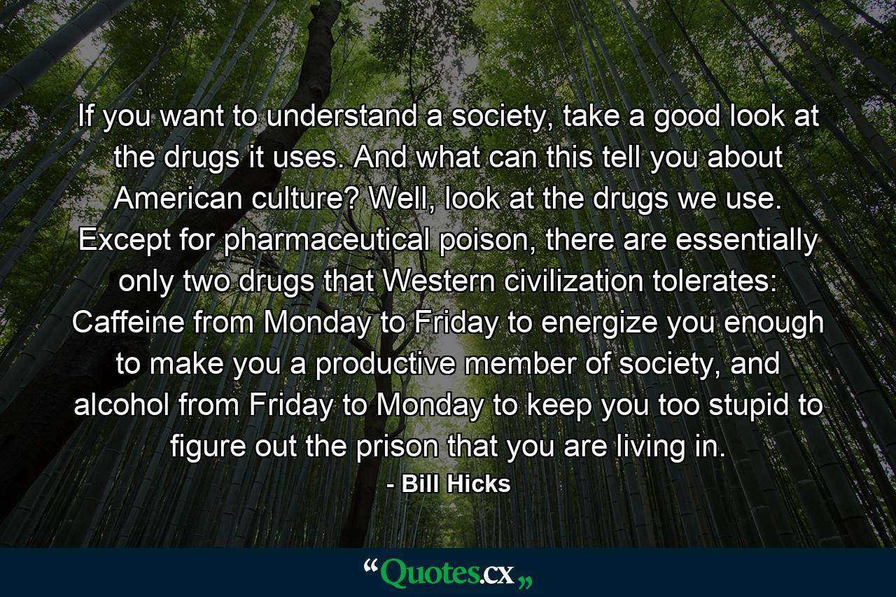 If you want to understand a society, take a good look at the drugs it uses. And what can this tell you about American culture? Well, look at the drugs we use. Except for pharmaceutical poison, there are essentially only two drugs that Western civilization tolerates: Caffeine from Monday to Friday to energize you enough to make you a productive member of society, and alcohol from Friday to Monday to keep you too stupid to figure out the prison that you are living in. - Quote by Bill Hicks