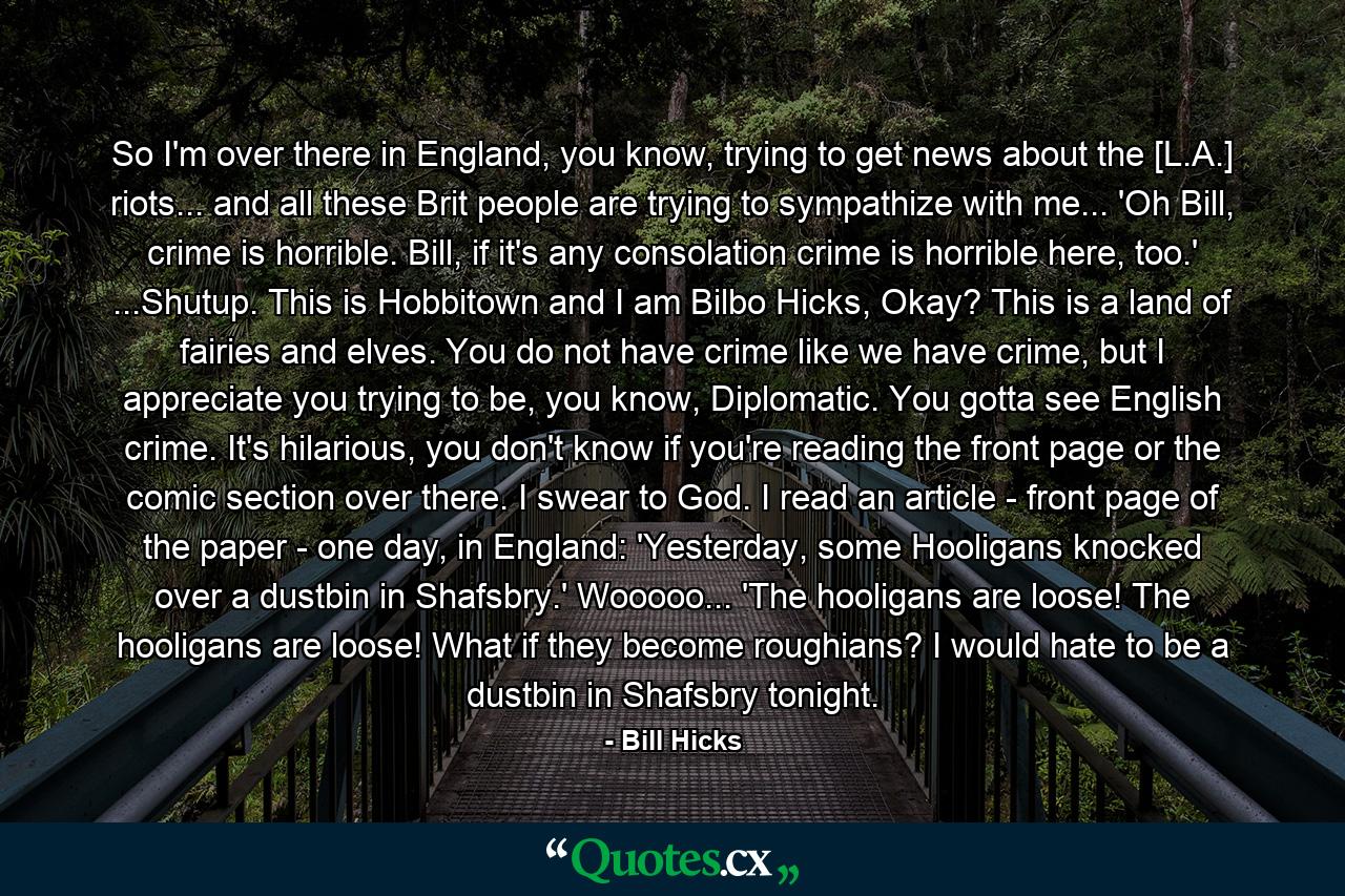 So I'm over there in England, you know, trying to get news about the [L.A.] riots... and all these Brit people are trying to sympathize with me... 'Oh Bill, crime is horrible. Bill, if it's any consolation crime is horrible here, too.' ...Shutup. This is Hobbitown and I am Bilbo Hicks, Okay? This is a land of fairies and elves. You do not have crime like we have crime, but I appreciate you trying to be, you know, Diplomatic. You gotta see English crime. It's hilarious, you don't know if you're reading the front page or the comic section over there. I swear to God. I read an article - front page of the paper - one day, in England: 'Yesterday, some Hooligans knocked over a dustbin in Shafsbry.' Wooooo... 'The hooligans are loose! The hooligans are loose! What if they become roughians? I would hate to be a dustbin in Shafsbry tonight. - Quote by Bill Hicks