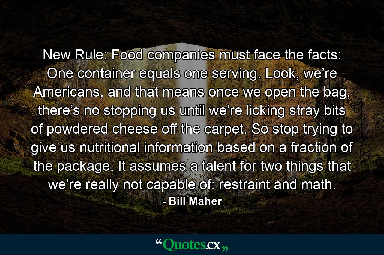 New Rule: Food companies must face the facts: One container equals one serving. Look, we’re Americans, and that means once we open the bag, there’s no stopping us until we’re licking stray bits of powdered cheese off the carpet. So stop trying to give us nutritional information based on a fraction of the package. It assumes a talent for two things that we’re really not capable of: restraint and math. - Quote by Bill Maher