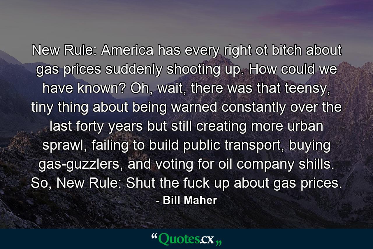 New Rule: America has every right ot bitch about gas prices suddenly shooting up. How could we have known? Oh, wait, there was that teensy, tiny thing about being warned constantly over the last forty years but still creating more urban sprawl, failing to build public transport, buying gas-guzzlers, and voting for oil company shills. So, New Rule: Shut the fuck up about gas prices. - Quote by Bill Maher