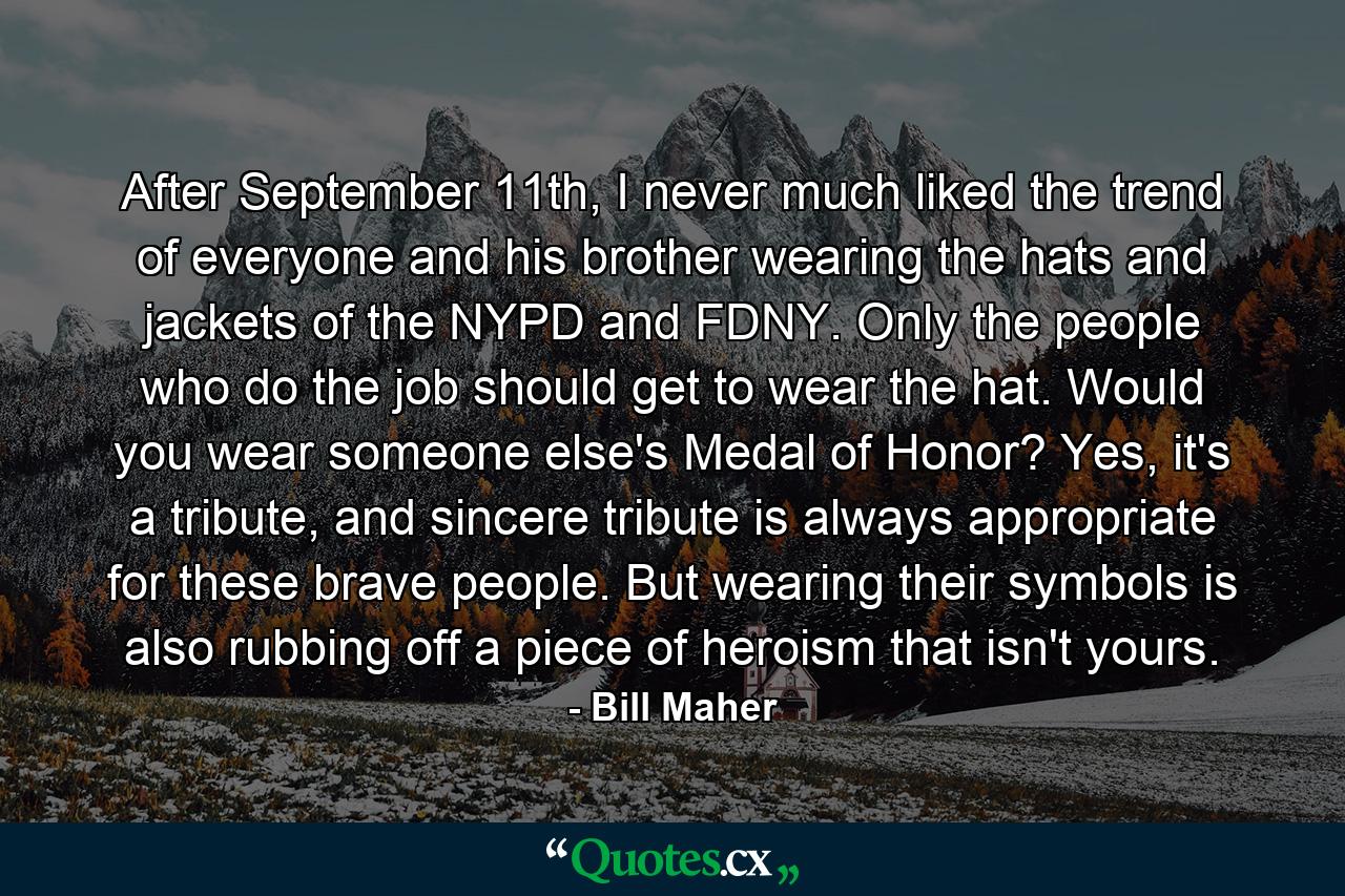 After September 11th, I never much liked the trend of everyone and his brother wearing the hats and jackets of the NYPD and FDNY. Only the people who do the job should get to wear the hat. Would you wear someone else's Medal of Honor?  Yes, it's a tribute, and sincere tribute is always appropriate for these brave people. But wearing their symbols is also rubbing off a piece of heroism that isn't yours. - Quote by Bill Maher