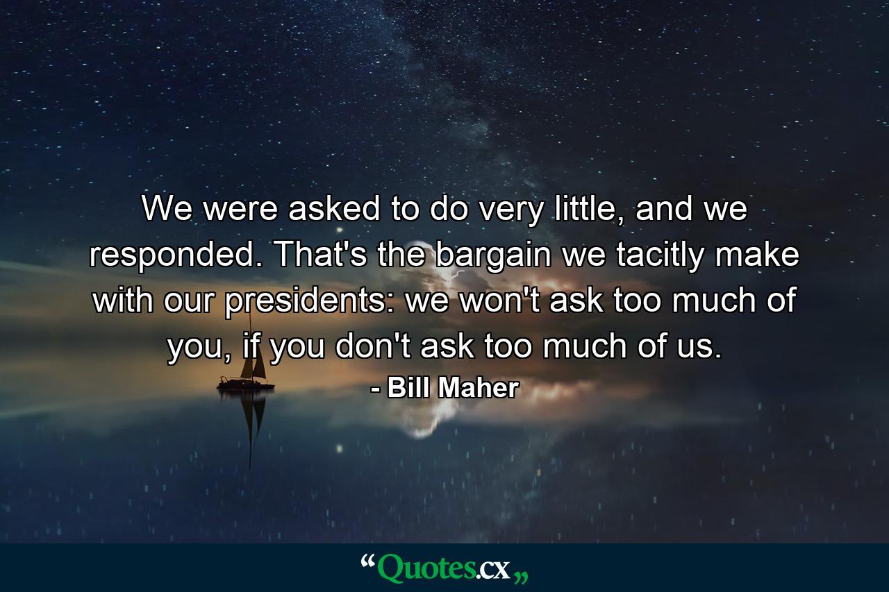 We were asked to do very little, and we responded. That's the bargain we tacitly make with our presidents: we won't ask too much of you, if you don't ask too much of us. - Quote by Bill Maher