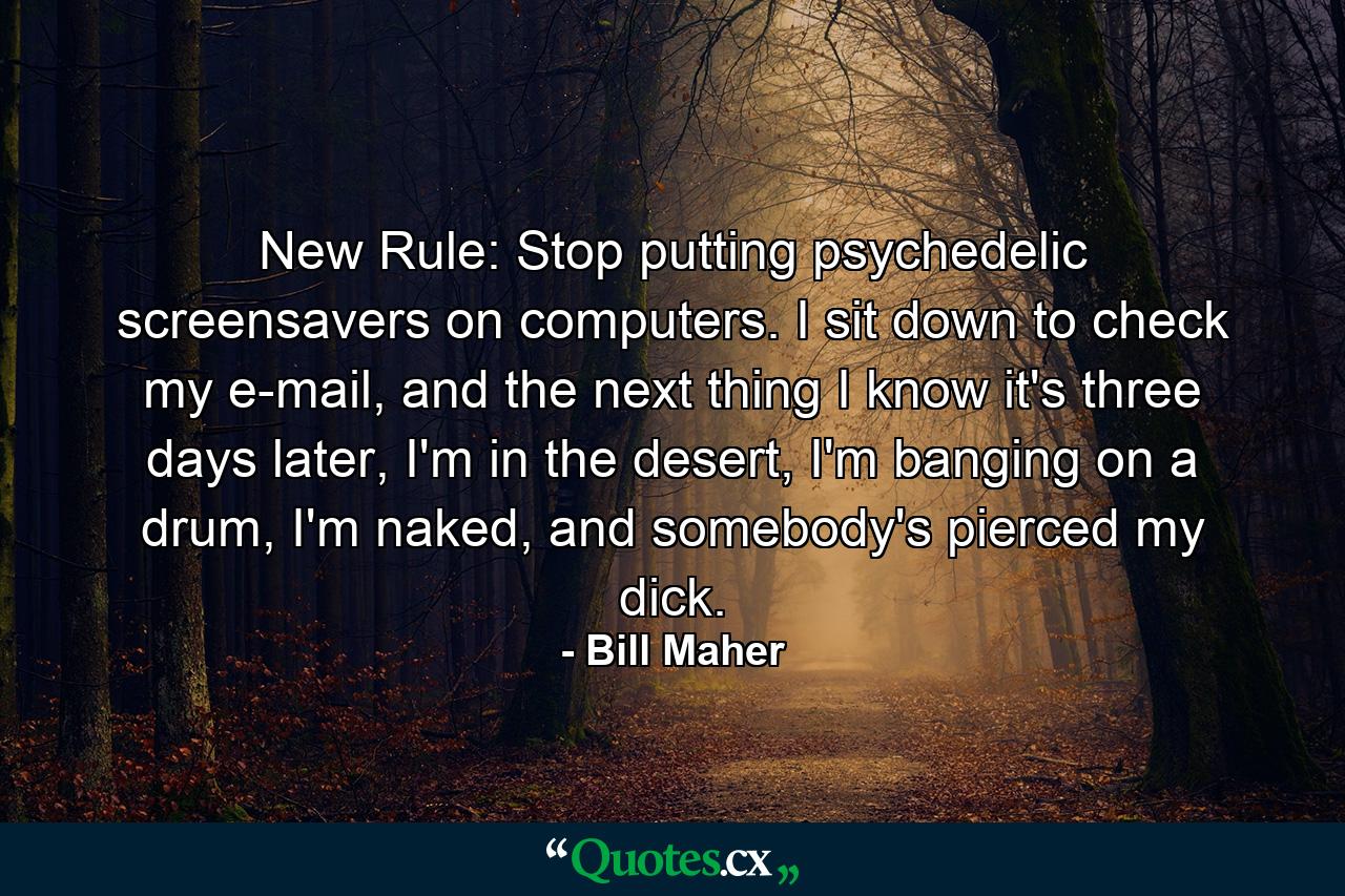 New Rule: Stop putting psychedelic screensavers on computers. I sit down to check my e-mail, and the next thing I know it's three days later, I'm in the desert, I'm banging on a drum, I'm naked, and somebody's pierced my dick. - Quote by Bill Maher