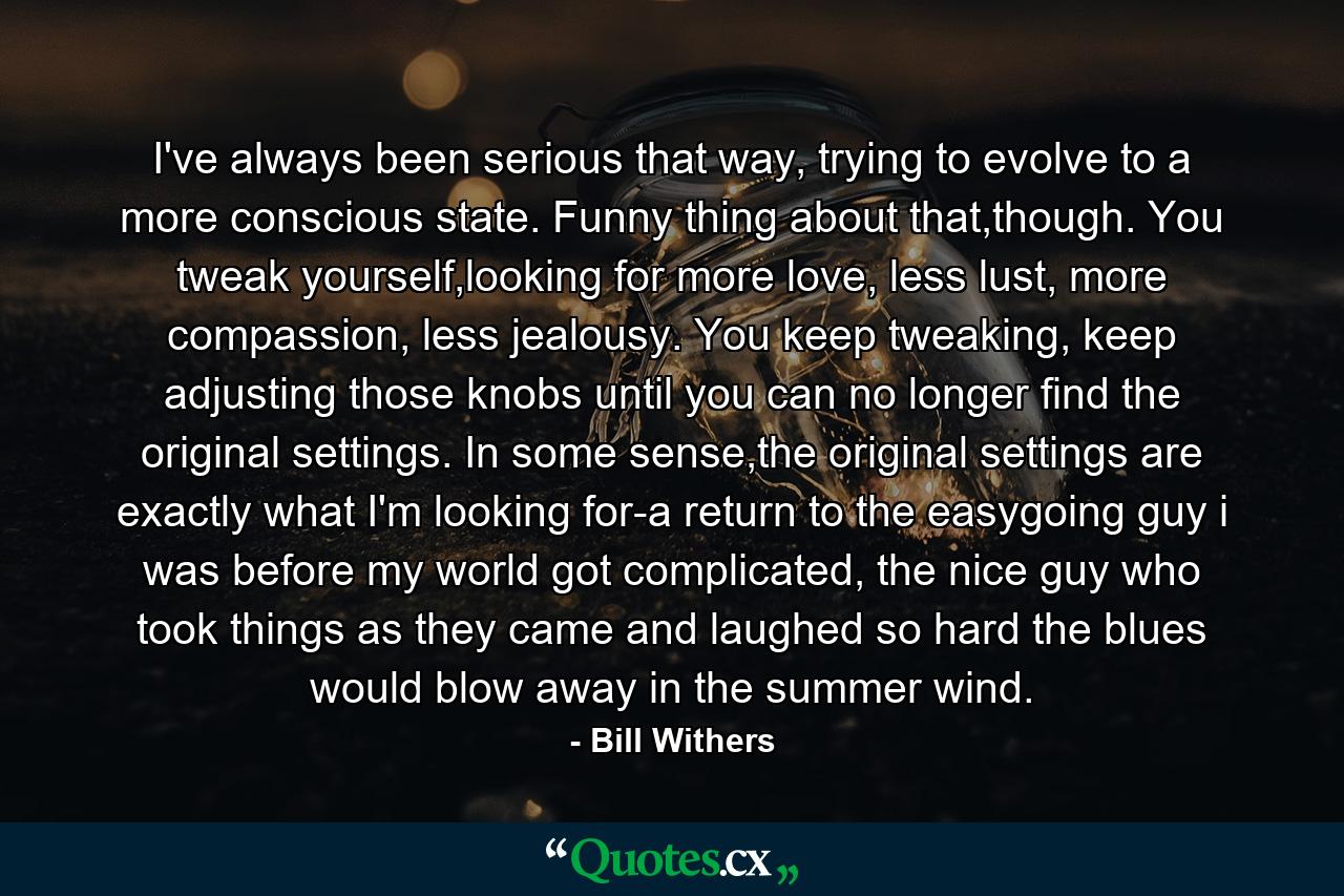 I've always been serious that way, trying to evolve to a more conscious state. Funny thing about that,though. You tweak yourself,looking for more love, less lust, more compassion, less jealousy. You keep tweaking, keep adjusting those knobs until you can no longer find the original settings. In some sense,the original settings are exactly what I'm looking for-a return to the easygoing guy i was before my world got complicated, the nice guy who took things as they came and laughed so hard the blues would blow away in the summer wind. - Quote by Bill Withers