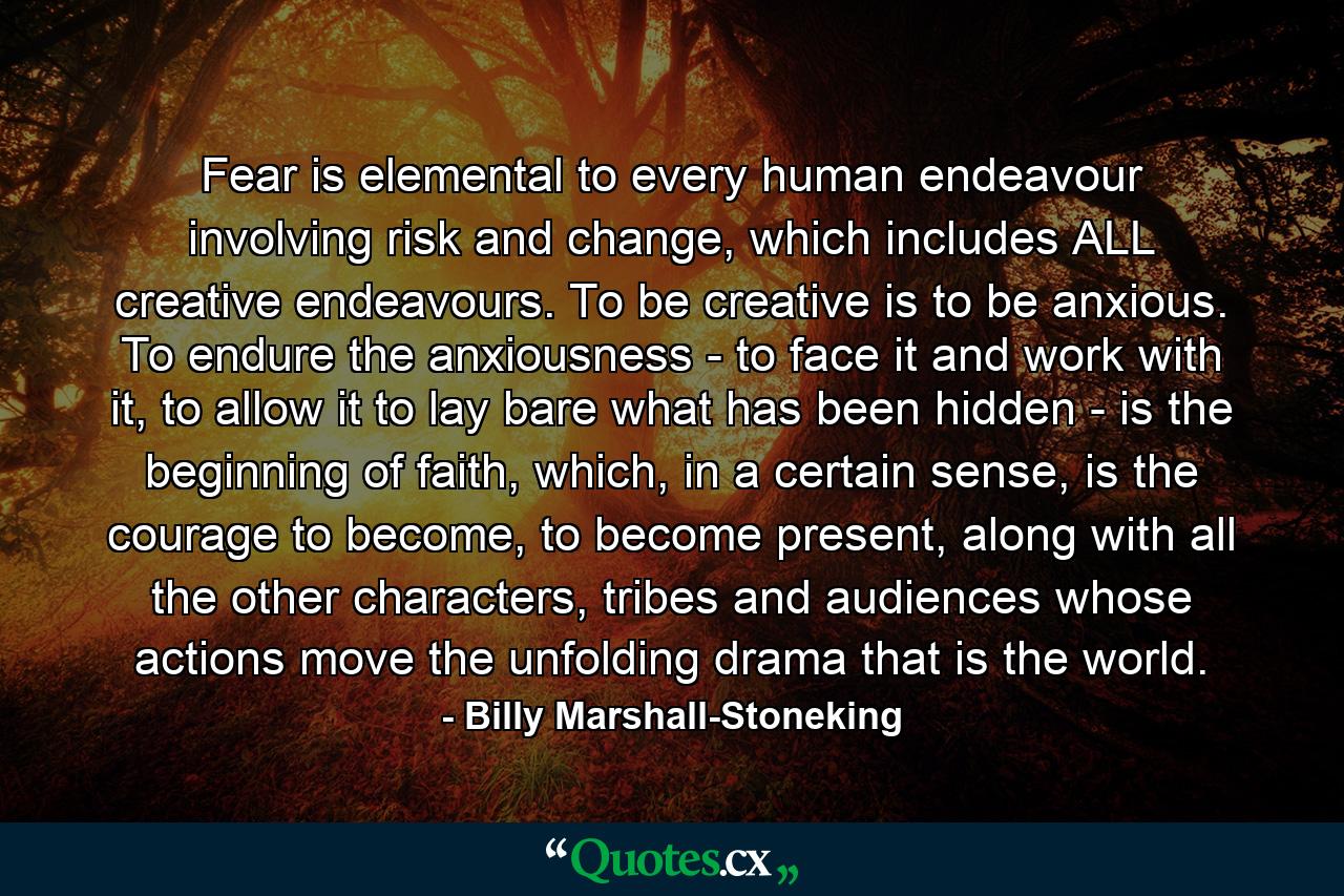 Fear is elemental to every human endeavour involving risk and change, which includes ALL creative endeavours. To be creative is to be anxious. To endure the anxiousness - to face it and work with it, to allow it to lay bare what has been hidden - is the beginning of faith, which, in a certain sense, is the courage to become, to become present, along with all the other characters, tribes and audiences whose actions move the unfolding drama that is the world. - Quote by Billy Marshall-Stoneking