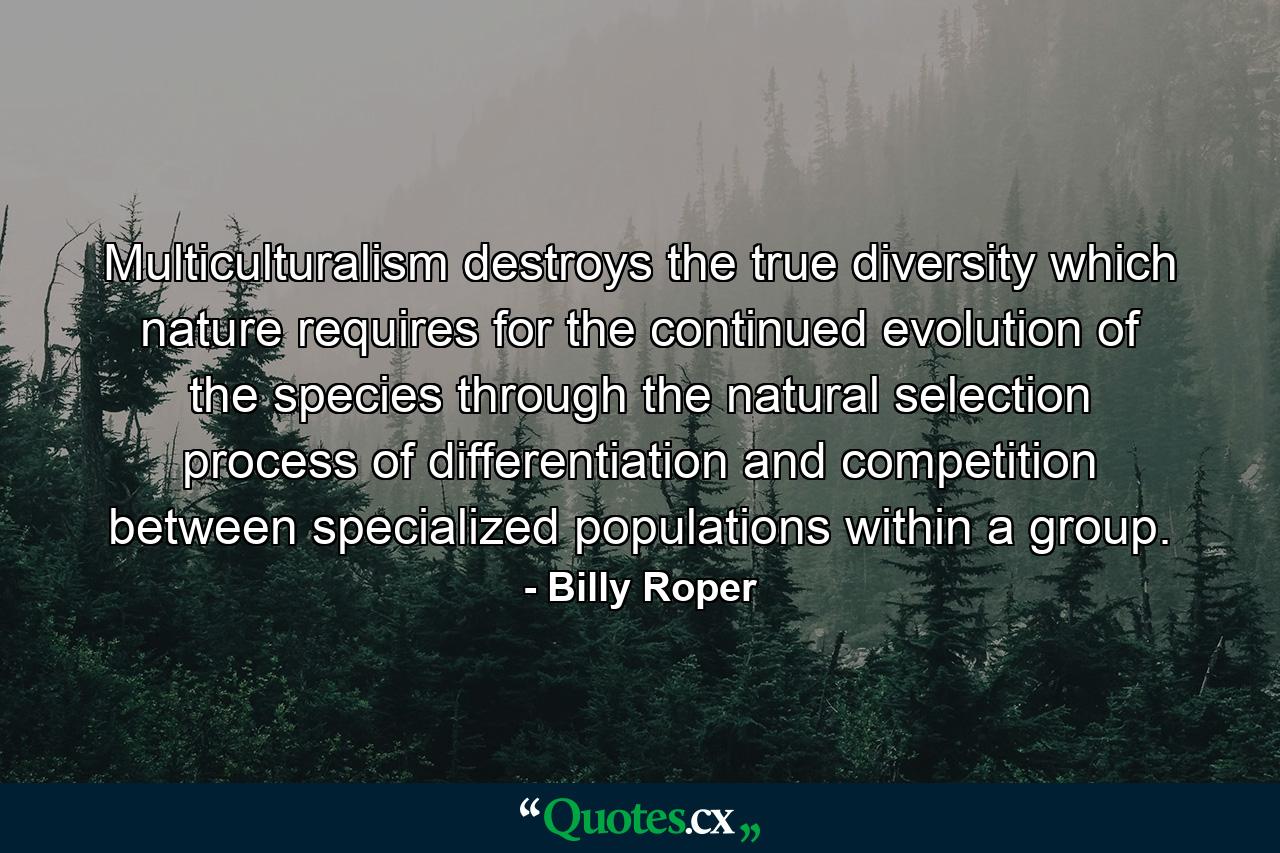 Multiculturalism destroys the true diversity which nature requires for the continued evolution of the species through the natural selection process of differentiation and competition between specialized populations within a group. - Quote by Billy Roper