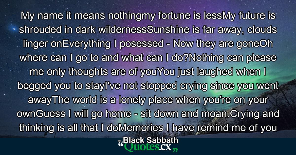 My name it means nothingmy fortune is lessMy future is shrouded in dark wildernessSunshine is far away, clouds linger onEverything I posessed - Now they are goneOh where can I go to and what can I do?Nothing can please me only thoughts are of youYou just laughed when I begged you to stayI've not stopped crying since you went awayThe world is a lonely place when you're on your ownGuess I will go home - sit down and moan.Crying and thinking is all that I doMemories I have remind me of you - Quote by Black Sabbath