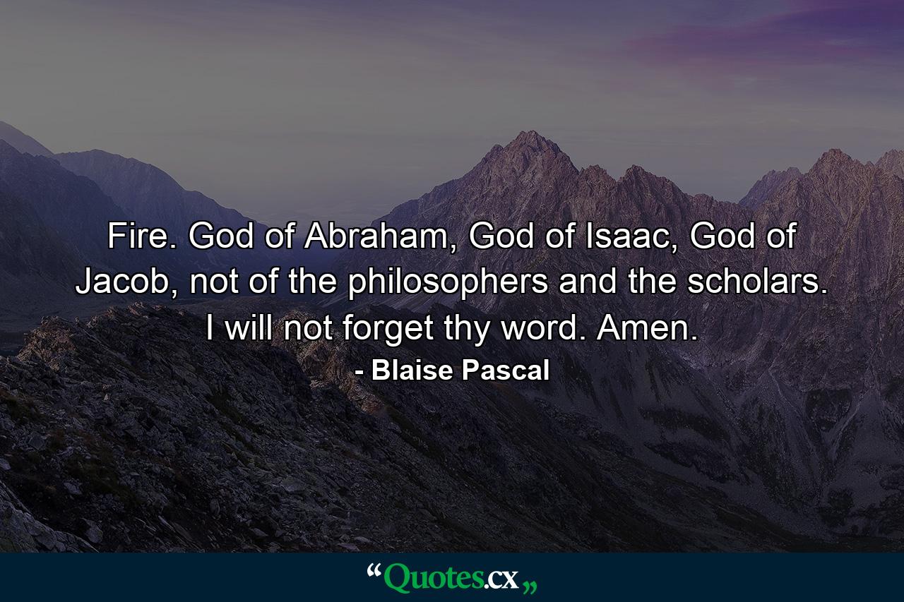 Fire. God of Abraham, God of Isaac, God of Jacob, not of the philosophers and the scholars. I will not forget thy word. Amen. - Quote by Blaise Pascal