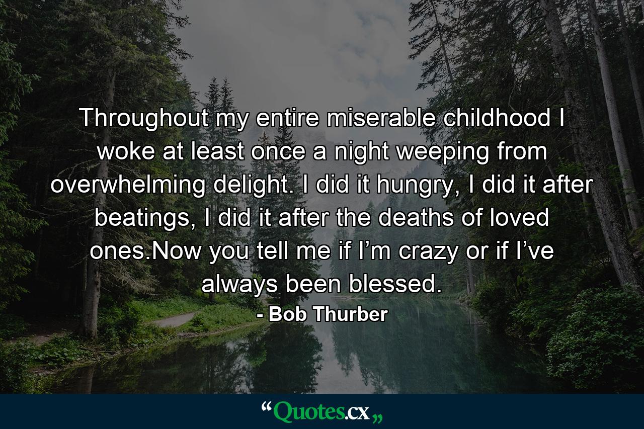 Throughout my entire miserable childhood I woke at least once a night weeping from overwhelming delight. I did it hungry, I did it after beatings, I did it after the deaths of loved ones.Now you tell me if I’m crazy or if I’ve always been blessed. - Quote by Bob Thurber