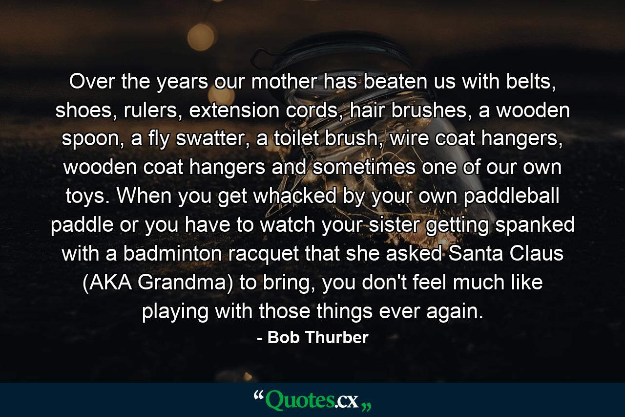 Over the years our mother has beaten us with belts, shoes, rulers, extension cords, hair brushes, a wooden spoon, a fly swatter, a toilet brush, wire coat hangers, wooden coat hangers and sometimes one of our own toys. When you get whacked by your own paddleball paddle or you have to watch your sister getting spanked with a badminton racquet that she asked Santa Claus (AKA Grandma) to bring, you don't feel much like playing with those things ever again. - Quote by Bob Thurber