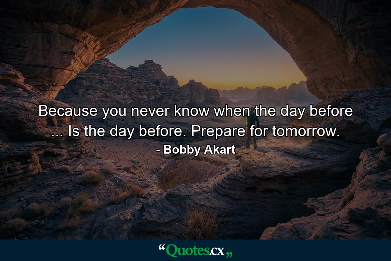 Because you never know when the day before ... Is the day before. Prepare for tomorrow. - Quote by Bobby Akart