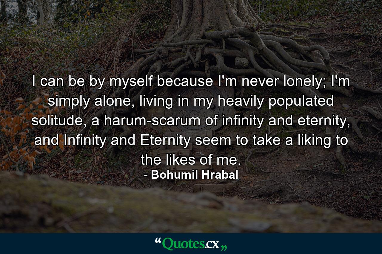 I can be by myself because I'm never lonely; I'm simply alone, living in my heavily populated solitude, a harum-scarum of infinity and eternity, and Infinity and Eternity seem to take a liking to the likes of me. - Quote by Bohumil Hrabal