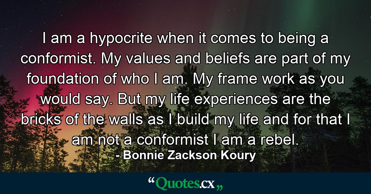 I am a hypocrite when it comes to being a conformist. My values and beliefs are part of my foundation of who I am. My frame work as you would say. But my life experiences are the bricks of the walls as I build my life and for that I am not a conformist I am a rebel. - Quote by Bonnie Zackson Koury