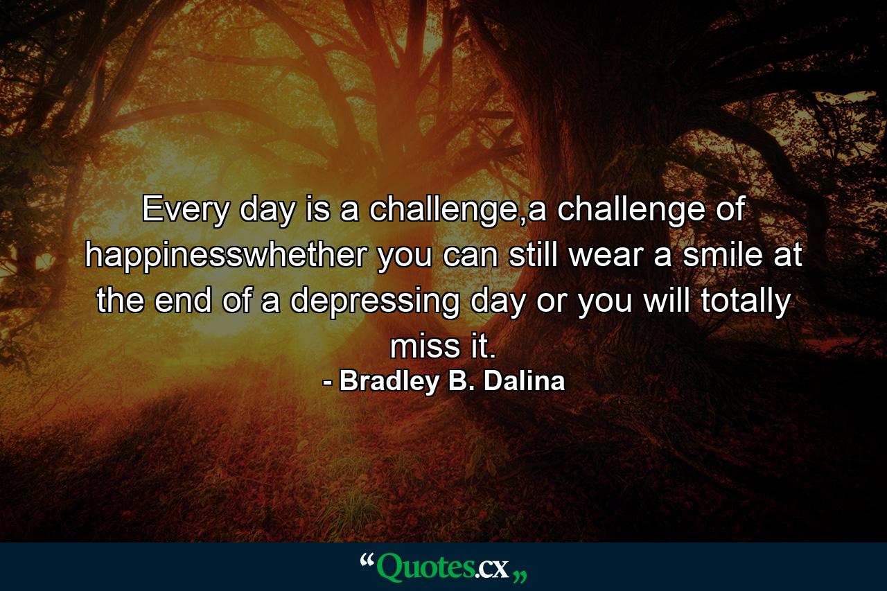 Every day is a challenge,a challenge of happinesswhether you can still wear a smile at the end of a depressing day or you will totally miss it. - Quote by Bradley B. Dalina