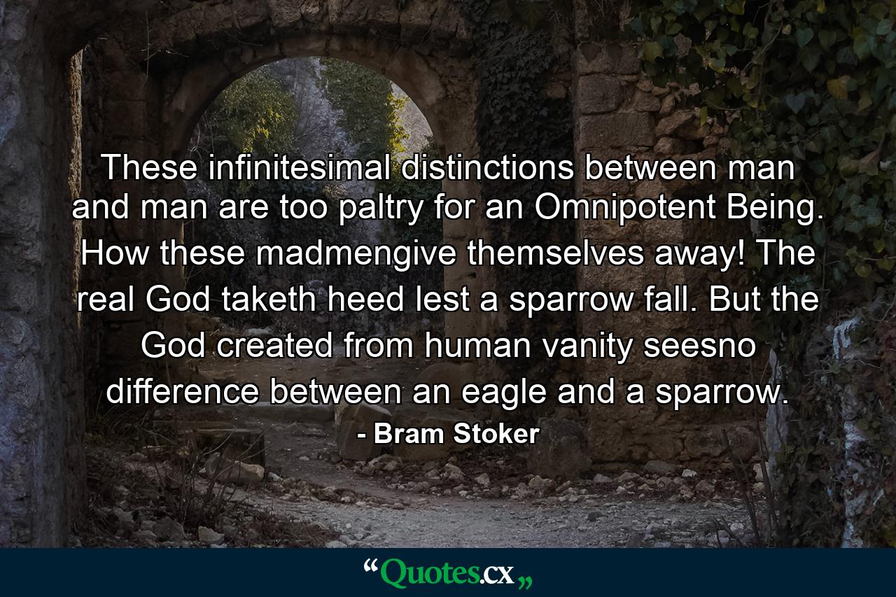 These infinitesimal distinctions between man and man are too paltry for an Omnipotent Being. How these madmengive themselves away! The real God taketh heed lest a sparrow fall. But the God created from human vanity seesno difference between an eagle and a sparrow. - Quote by Bram Stoker