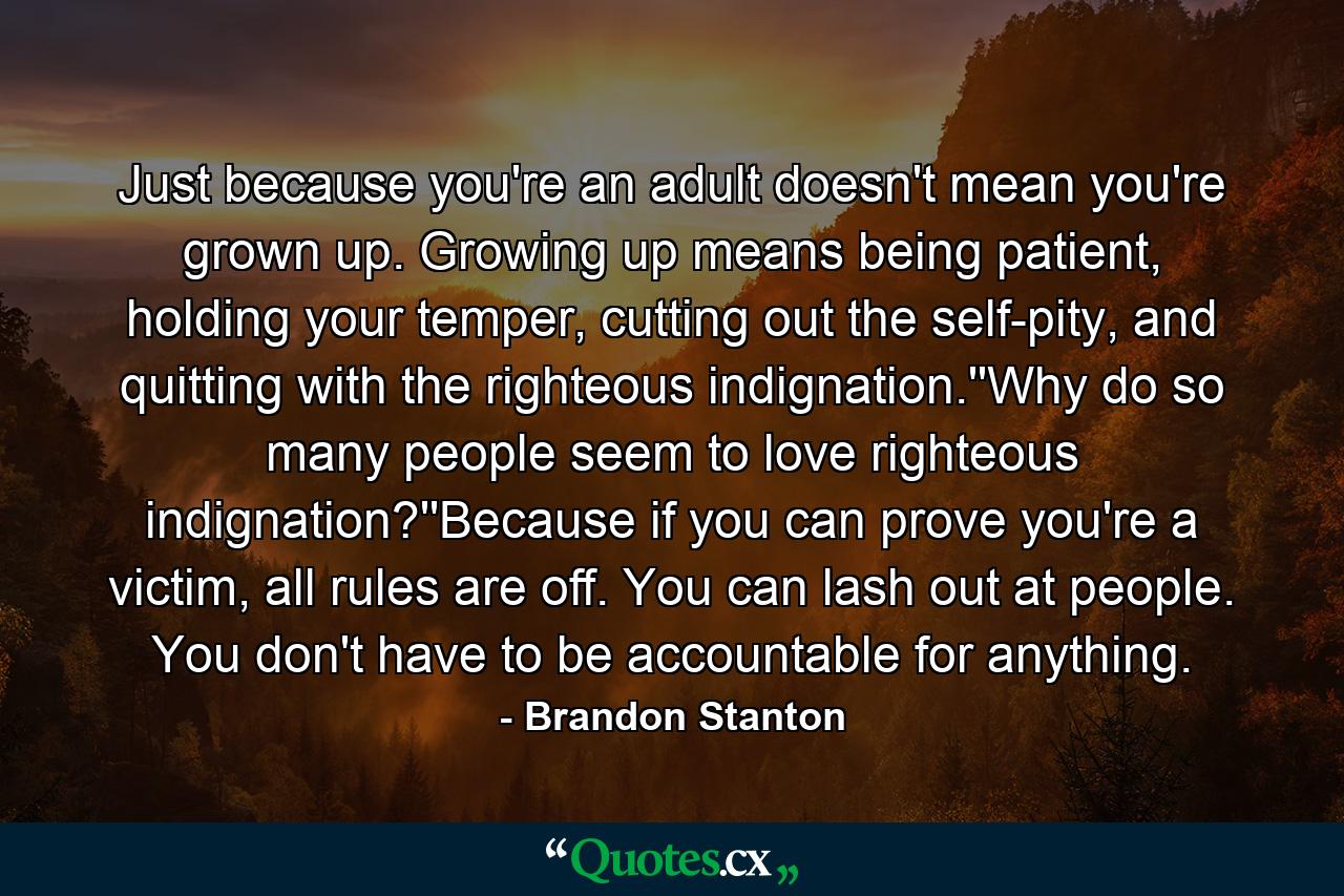 Just because you're an adult doesn't mean you're grown up. Growing up means being patient, holding your temper, cutting out the self-pity, and quitting with the righteous indignation.''Why do so many people seem to love righteous indignation?''Because if you can prove you're a victim, all rules are off. You can lash out at people. You don't have to be accountable for anything. - Quote by Brandon Stanton