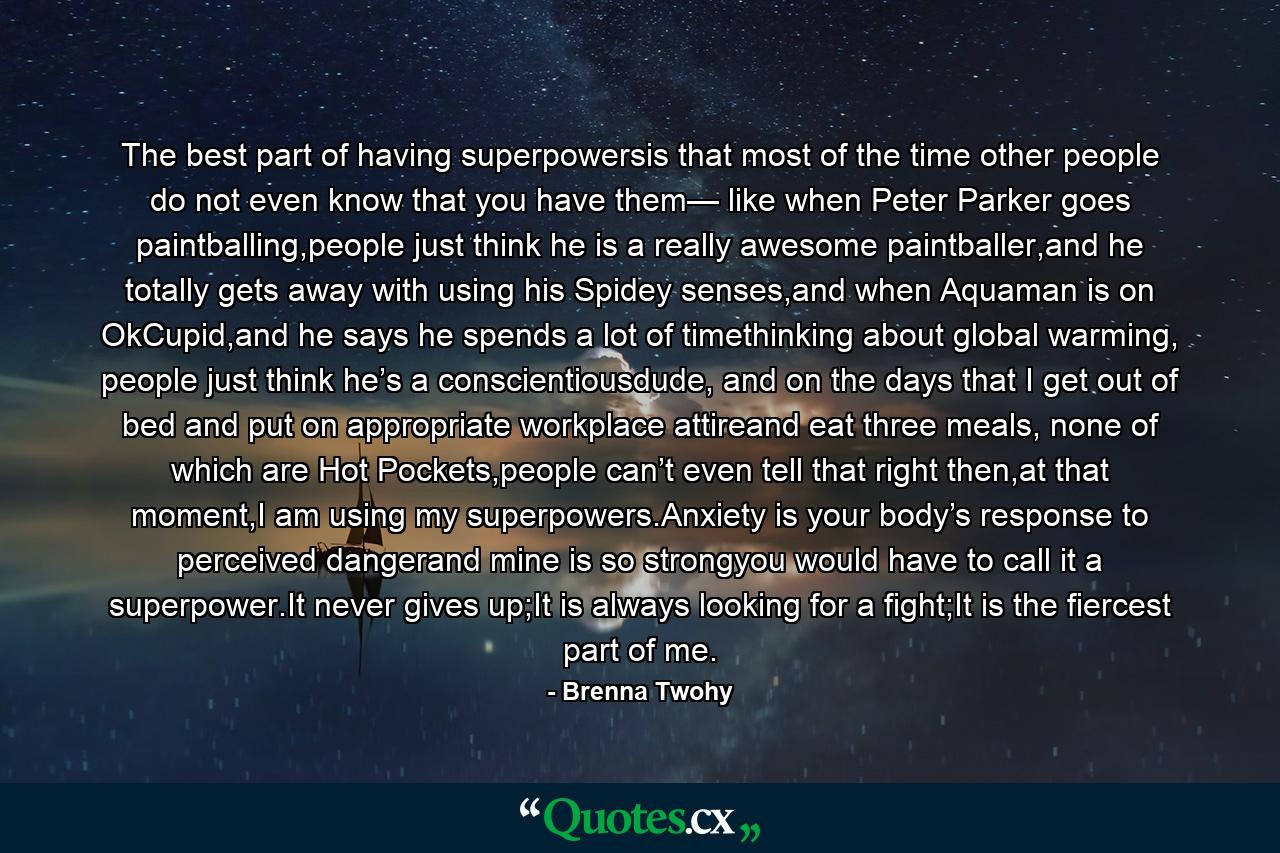 The best part of having superpowersis that most of the time other people do not even know that you have them— like when Peter Parker goes paintballing,people just think he is a really awesome paintballer,and he totally gets away with using his Spidey senses,and when Aquaman is on OkCupid,and he says he spends a lot of timethinking about global warming, people just think he’s a conscientiousdude, and on the days that I get out of bed and put on appropriate workplace attireand eat three meals, none of which are Hot Pockets,people can’t even tell that right then,at that moment,I am using my superpowers.Anxiety is your body’s response to perceived dangerand mine is so strongyou would have to call it a superpower.It never gives up;It is always looking for a fight;It is the fiercest part of me. - Quote by Brenna Twohy