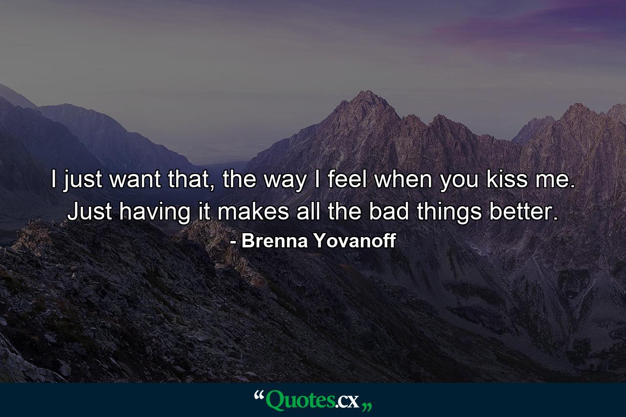 I just want that, the way I feel when you kiss me. Just having it makes all the bad things better. - Quote by Brenna Yovanoff