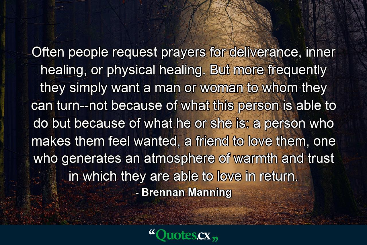 Often people request prayers for deliverance, inner healing, or physical healing. But more frequently they simply want a man or woman to whom they can turn--not because of what this person is able to do but because of what he or she is: a person who makes them feel wanted, a friend to love them, one who generates an atmosphere of warmth and trust in which they are able to love in return. - Quote by Brennan Manning