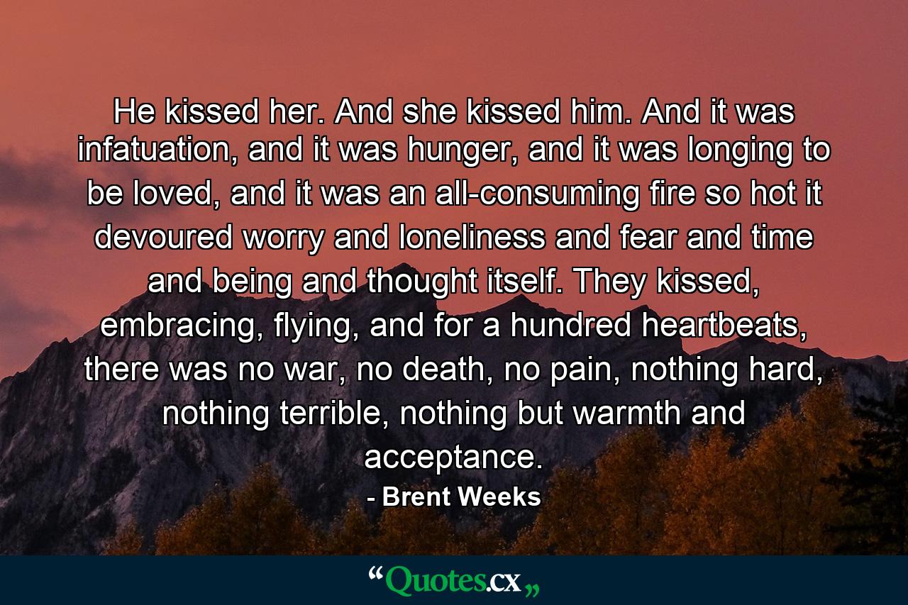 He kissed her. And she kissed him. And it was infatuation, and it was hunger, and it was longing to be loved, and it was an all-consuming fire so hot it devoured worry and loneliness and fear and time and being and thought itself. They kissed, embracing, flying, and for a hundred heartbeats, there was no war, no death, no pain, nothing hard, nothing terrible, nothing but warmth and acceptance. - Quote by Brent Weeks