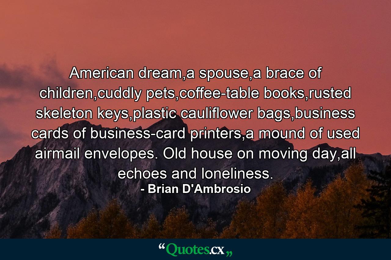 American dream,a spouse,a brace of children,cuddly pets,coffee-table books,rusted skeleton keys,plastic cauliflower bags,business cards of business-card printers,a mound of used airmail envelopes. Old house on moving day,all echoes and loneliness. - Quote by Brian D'Ambrosio