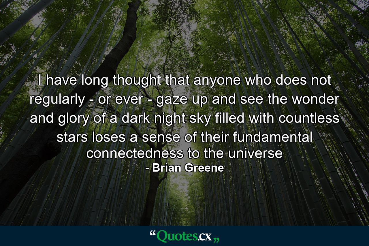 I have long thought that anyone who does not regularly - or ever - gaze up and see the wonder and glory of a dark night sky filled with countless stars loses a sense of their fundamental connectedness to the universe - Quote by Brian Greene