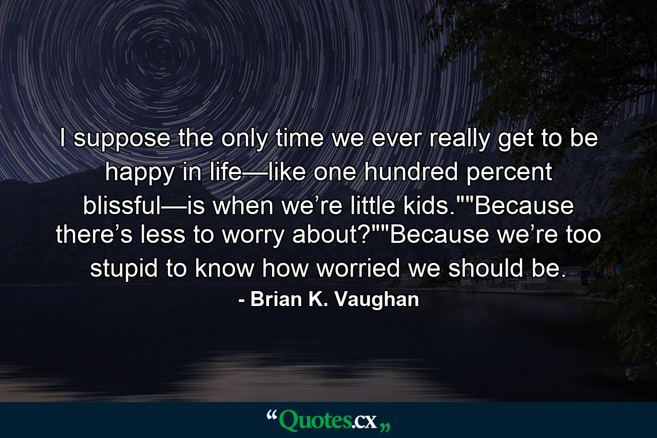 I suppose the only time we ever really get to be happy in life—like one hundred percent blissful—is when we’re little kids.