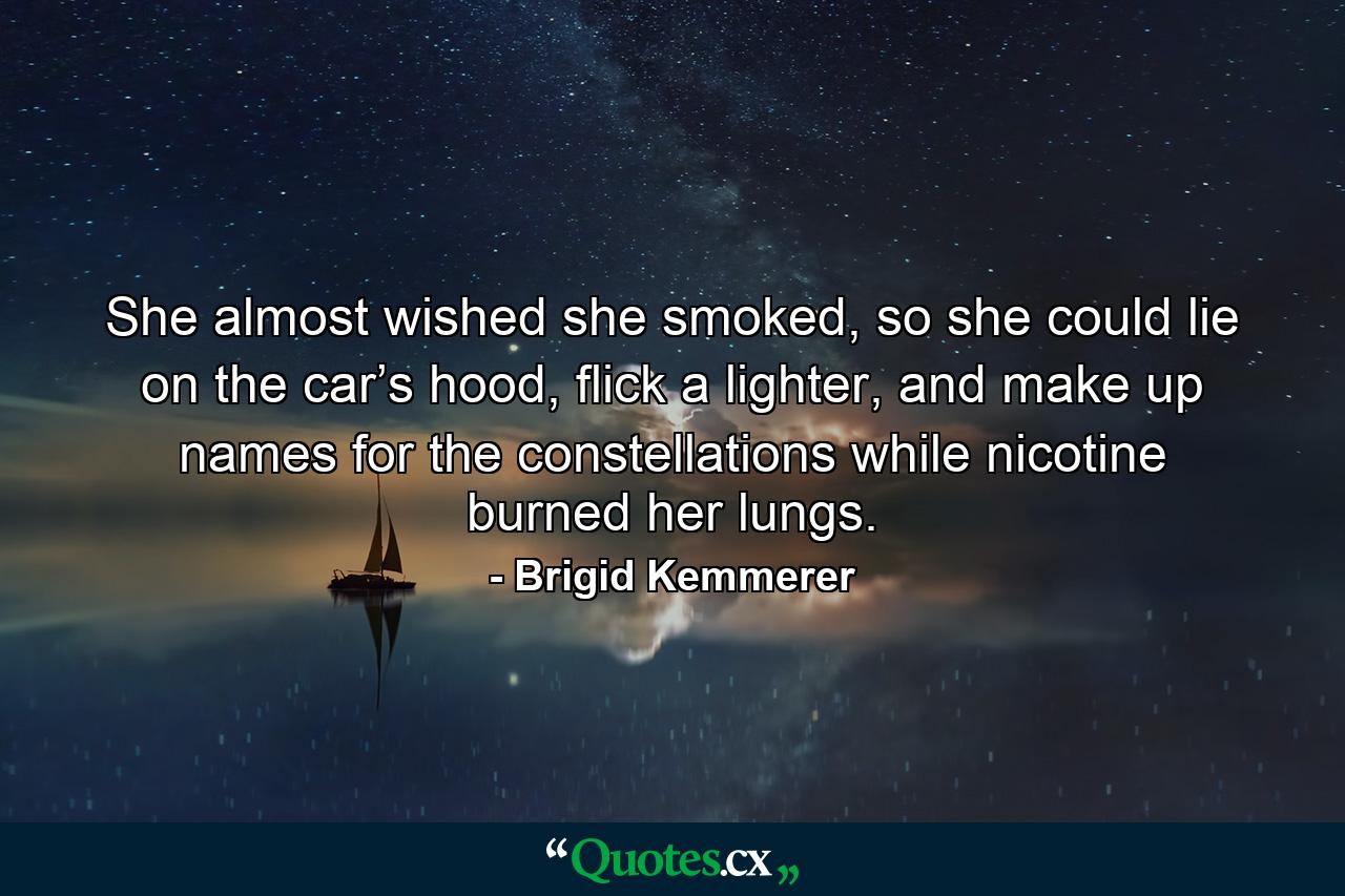 She almost wished she smoked, so she could lie on the car’s hood, flick a lighter, and make up names for the constellations while nicotine burned her lungs. - Quote by Brigid Kemmerer