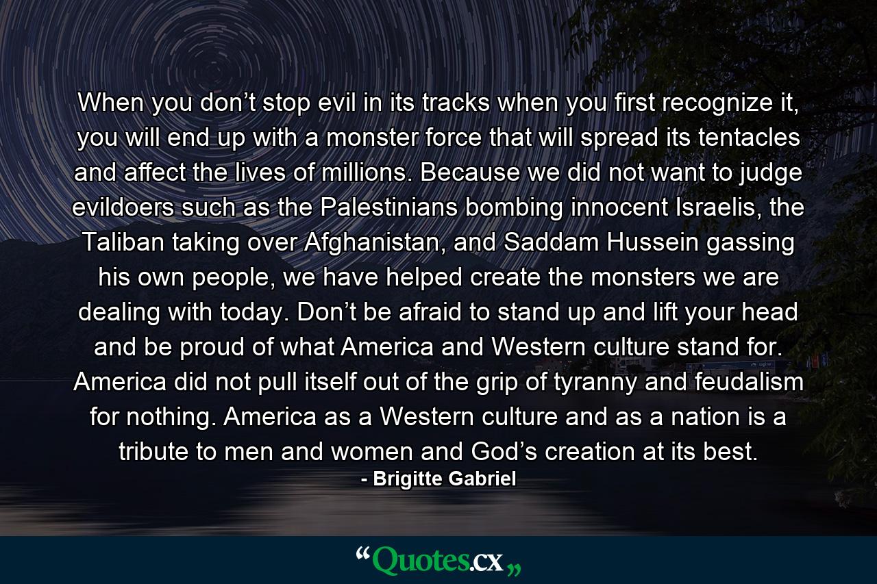 When you don’t stop evil in its tracks when you first recognize it, you will end up with a monster force that will spread its tentacles and affect the lives of millions. Because we did not want to judge evildoers such as the Palestinians bombing innocent Israelis, the Taliban taking over Afghanistan, and Saddam Hussein gassing his own people, we have helped create the monsters we are dealing with today. Don’t be afraid to stand up and lift your head and be proud of what America and Western culture stand for. America did not pull itself out of the grip of tyranny and feudalism for nothing. America as a Western culture and as a nation is a tribute to men and women and God’s creation at its best. - Quote by Brigitte Gabriel