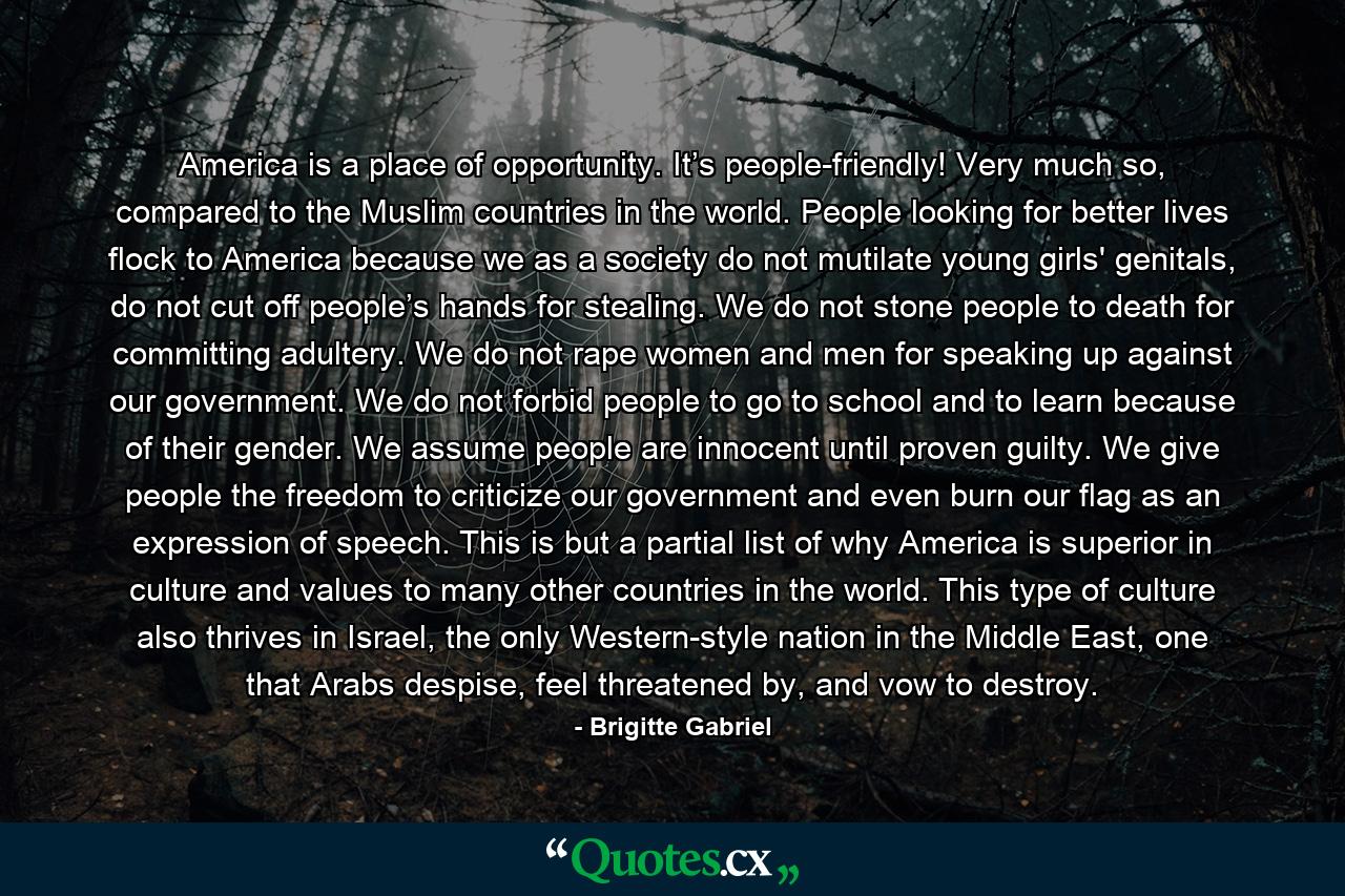 America is a place of opportunity. It’s people-friendly! Very much so, compared to the Muslim countries in the world. People looking for better lives flock to America because we as a society do not mutilate young girls' genitals, do not cut off people’s hands for stealing. We do not stone people to death for committing adultery. We do not rape women and men for speaking up against our government. We do not forbid people to go to school and to learn because of their gender. We assume people are innocent until proven guilty. We give people the freedom to criticize our government and even burn our flag as an expression of speech. This is but a partial list of why America is superior in culture and values to many other countries in the world. This type of culture also thrives in Israel, the only Western-style nation in the Middle East, one that Arabs despise, feel threatened by, and vow to destroy. - Quote by Brigitte Gabriel