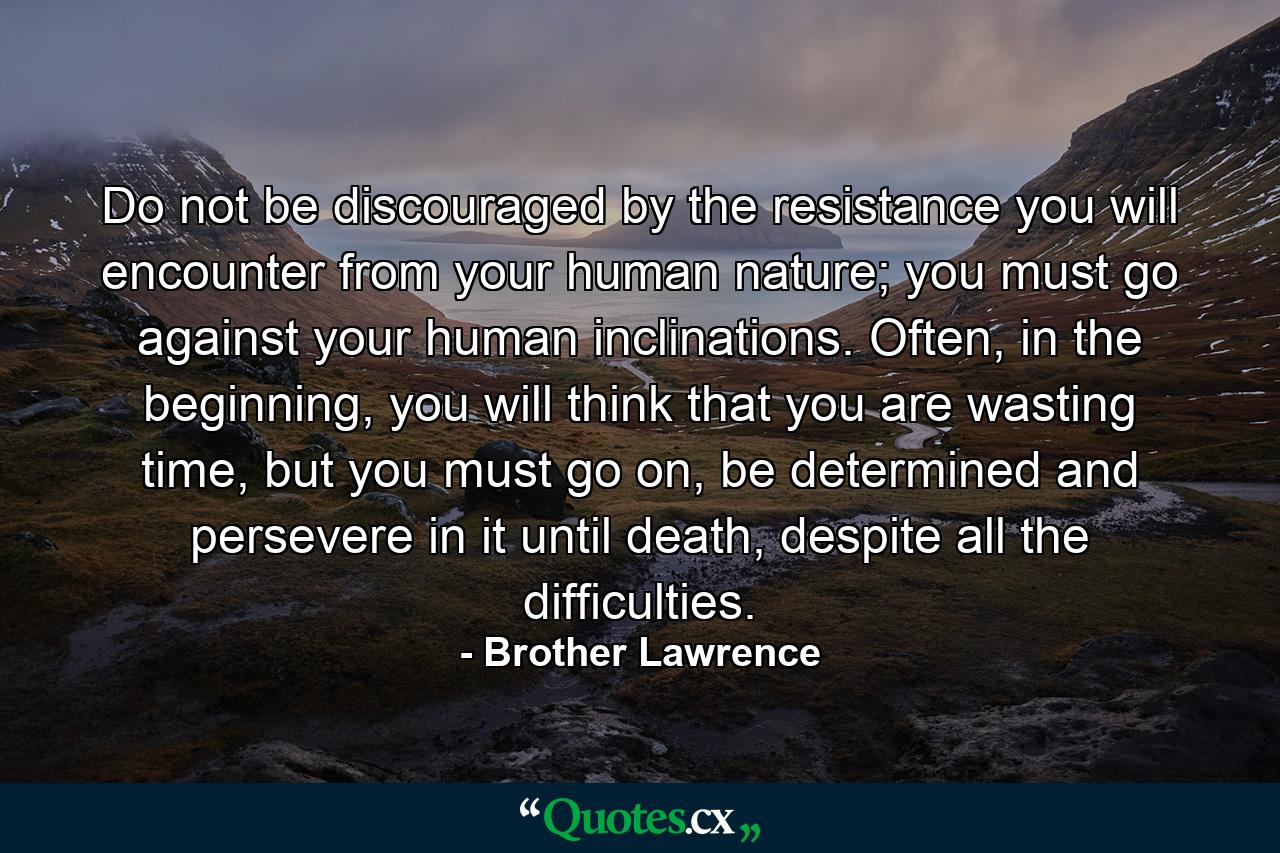 Do not be discouraged by the resistance you will encounter from your human nature; you must go against your human inclinations. Often, in the beginning, you will think that you are wasting time, but you must go on, be determined and persevere in it until death, despite all the difficulties. - Quote by Brother Lawrence