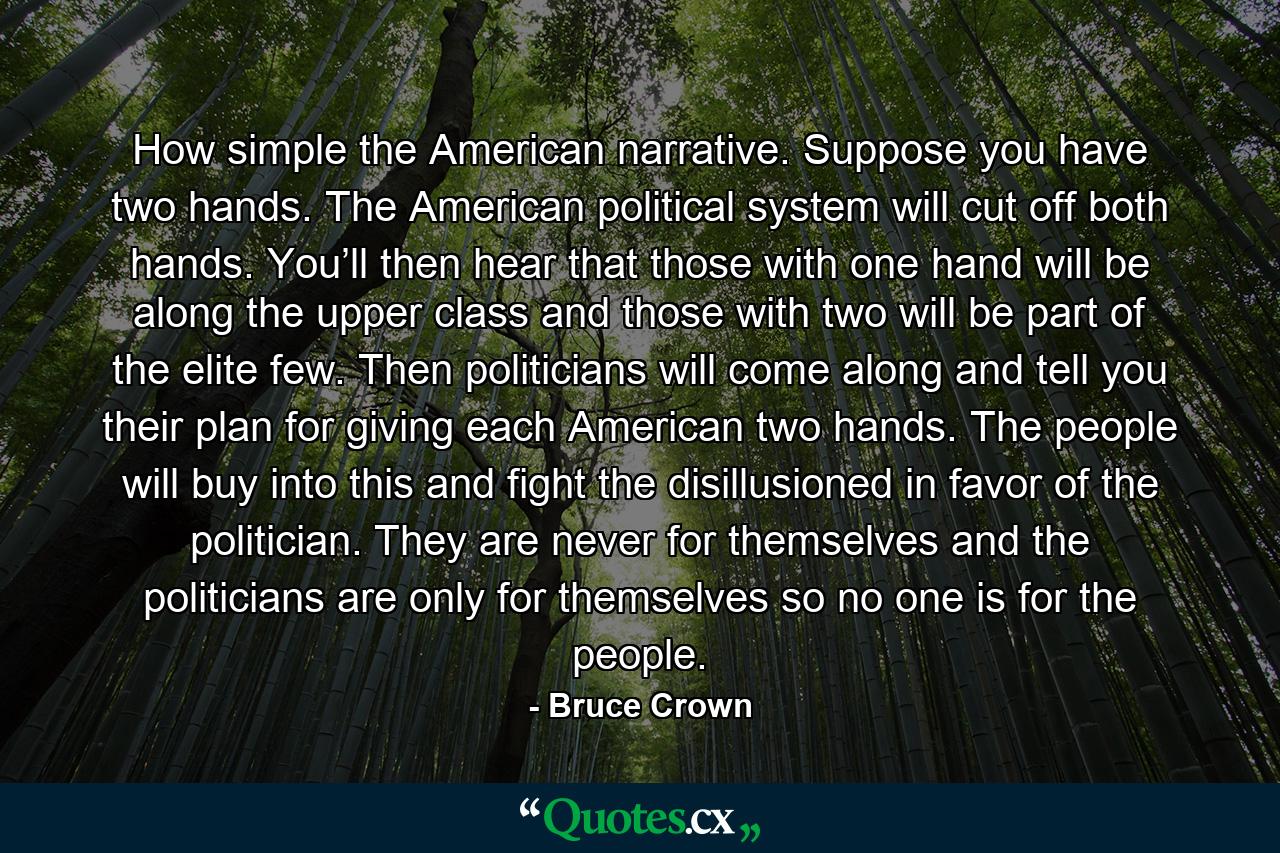 How simple the American narrative. Suppose you have two hands. The American political system will cut off both hands. You’ll then hear that those with one hand will be along the upper class and those with two will be part of the elite few. Then politicians will come along and tell you their plan for giving each American two hands. The people will buy into this and fight the disillusioned in favor of the politician. They are never for themselves and the politicians are only for themselves so no one is for the people. - Quote by Bruce Crown