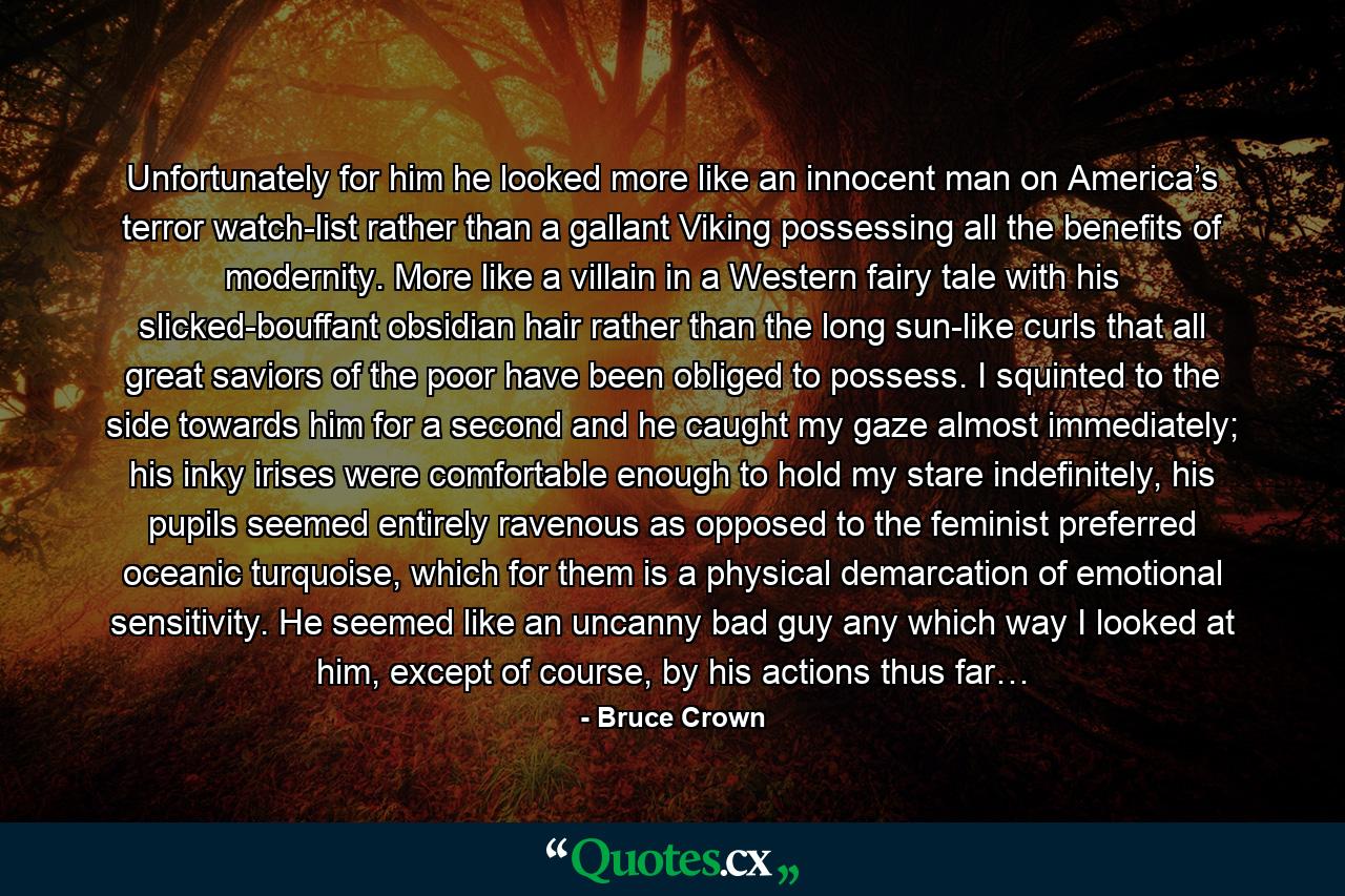 Unfortunately for him he looked more like an innocent man on America’s terror watch-list rather than a gallant Viking possessing all the benefits of modernity. More like a villain in a Western fairy tale with his slicked-bouffant obsidian hair rather than the long sun-like curls that all great saviors of the poor have been obliged to possess. I squinted to the side towards him for a second and he caught my gaze almost immediately; his inky irises were comfortable enough to hold my stare indefinitely, his pupils seemed entirely ravenous as opposed to the feminist preferred oceanic turquoise, which for them is a physical demarcation of emotional sensitivity. He seemed like an uncanny bad guy any which way I looked at him, except of course, by his actions thus far… - Quote by Bruce Crown