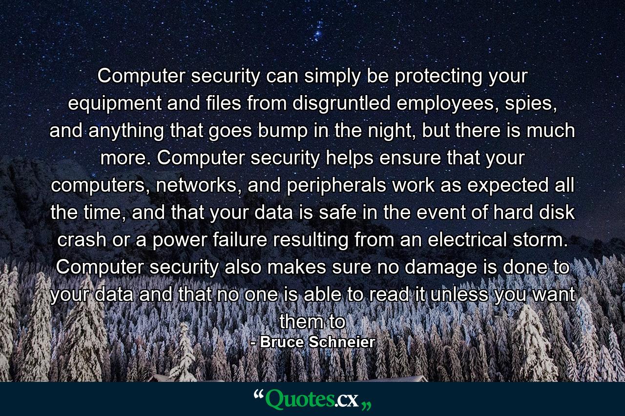 Computer security can simply be protecting your equipment and files from disgruntled employees, spies, and anything that goes bump in the night, but there is much more. Computer security helps ensure that your computers, networks, and peripherals work as expected all the time, and that your data is safe in the event of hard disk crash or a power failure resulting from an electrical storm. Computer security also makes sure no damage is done to your data and that no one is able to read it unless you want them to - Quote by Bruce Schneier