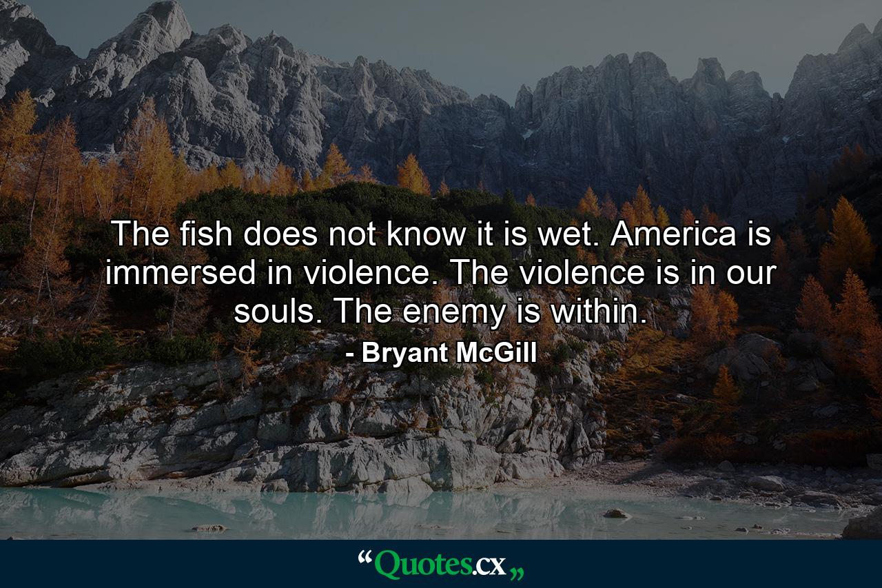 The fish does not know it is wet. America is immersed in violence. The violence is in our souls. The enemy is within. - Quote by Bryant McGill