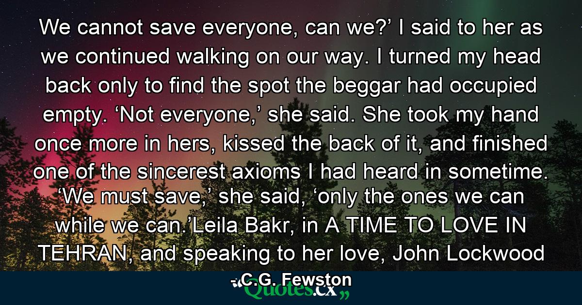 We cannot save everyone, can we?’ I said to her as we continued walking on our way. I turned my head back only to find the spot the beggar had occupied empty. ‘Not everyone,’ she said. She took my hand once more in hers, kissed the back of it, and finished one of the sincerest axioms I had heard in sometime. ‘We must save,’ she said, ‘only the ones we can while we can.’Leila Bakr, in A TIME TO LOVE IN TEHRAN, and speaking to her love, John Lockwood - Quote by C.G. Fewston