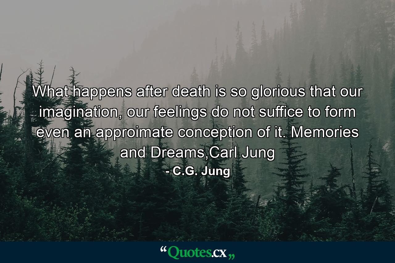 What happens after death is so glorious that our imagination, our feelings do not suffice to form even an approimate conception of it. Memories and Dreams,Carl Jung - Quote by C.G. Jung