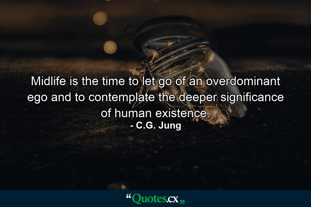 Midlife is the time to let go of an overdominant ego and to contemplate the deeper significance of human existence. - Quote by C.G. Jung