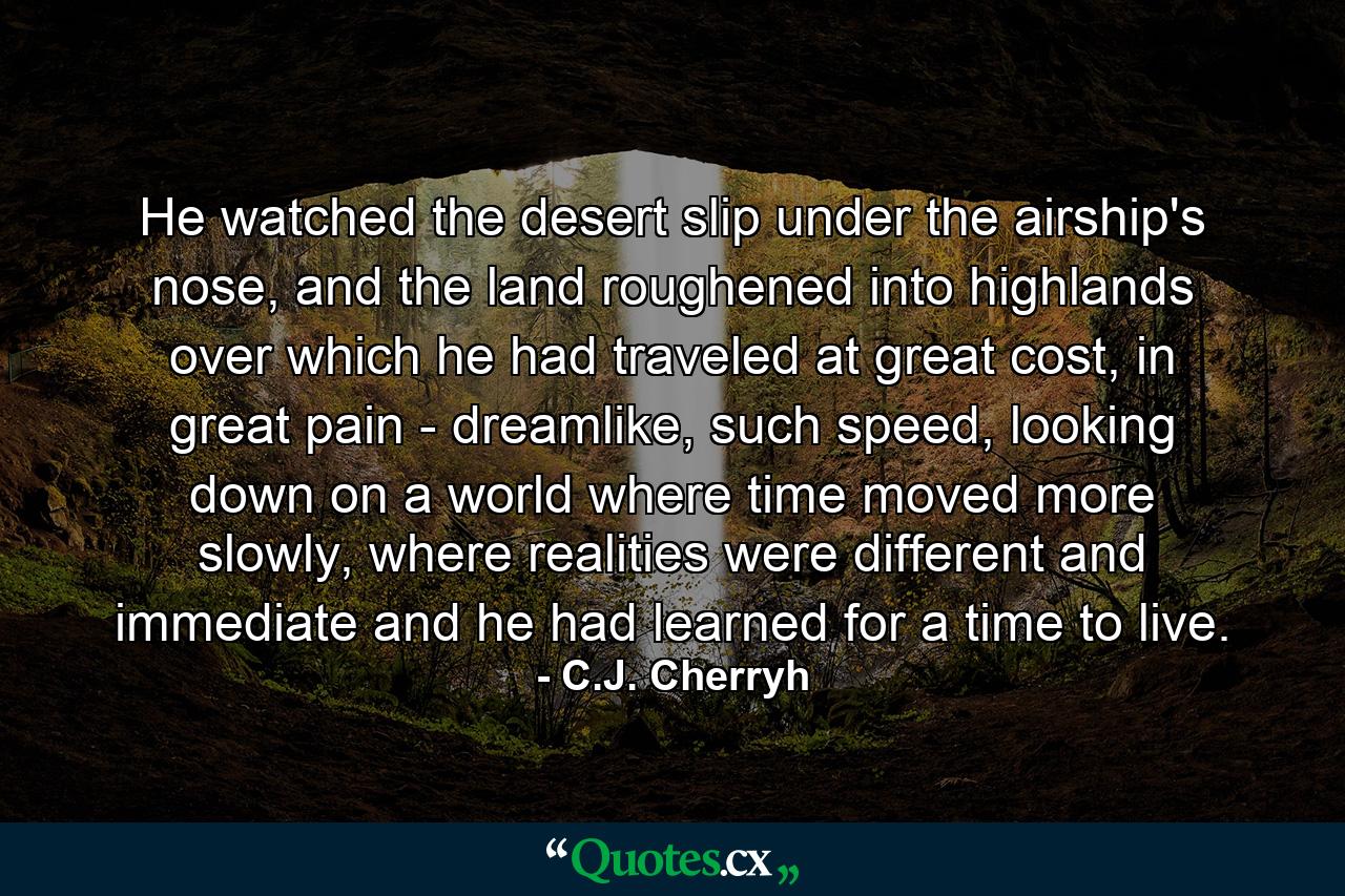 He watched the desert slip under the airship's nose, and the land roughened into highlands over which he had traveled at great cost, in great pain - dreamlike, such speed, looking down on a world where time moved more slowly, where realities were different and immediate and he had learned for a time to live. - Quote by C.J. Cherryh