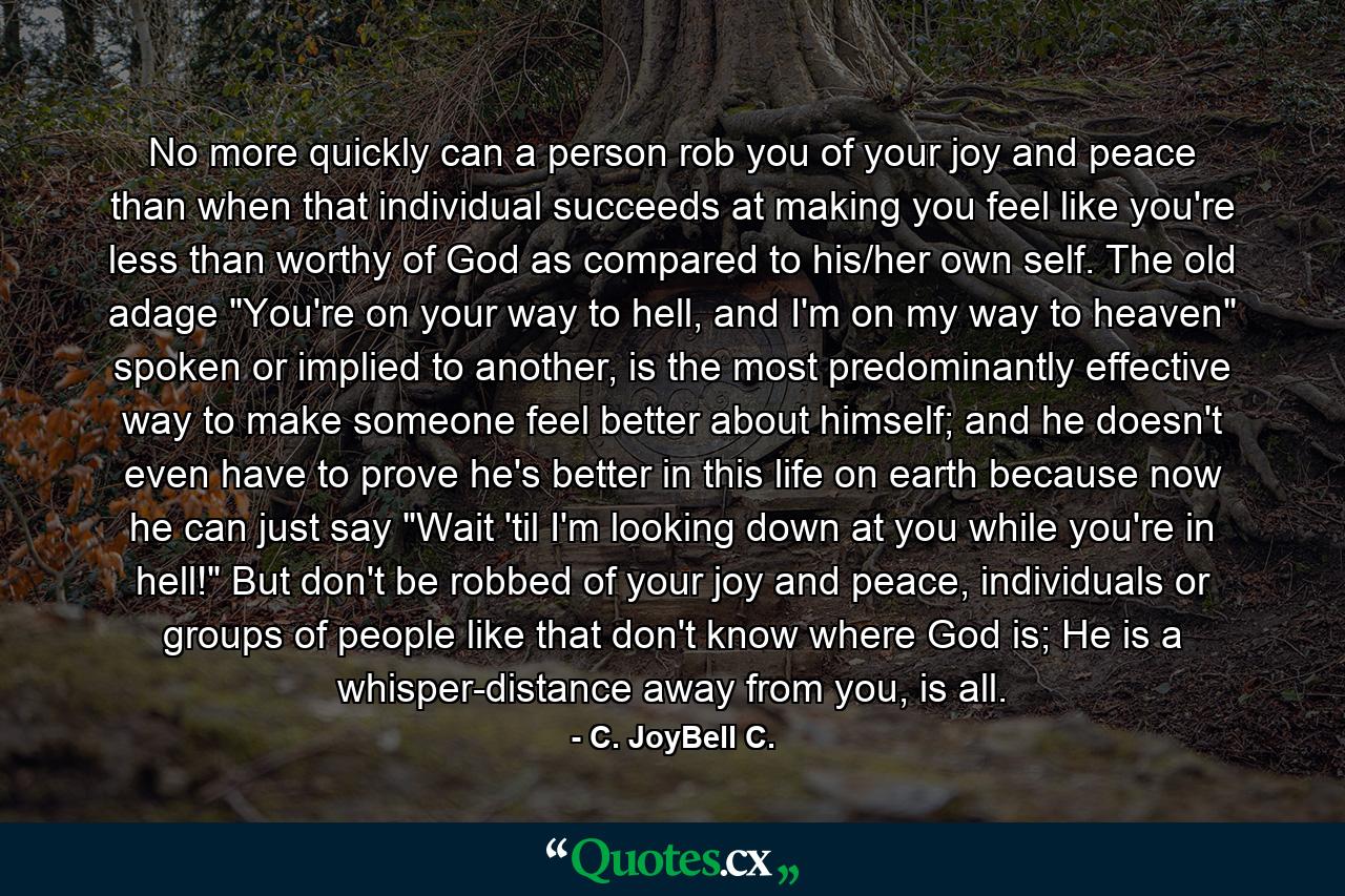 No more quickly can a person rob you of your joy and peace than when that individual succeeds at making you feel like you're less than worthy of God as compared to his/her own self. The old adage 