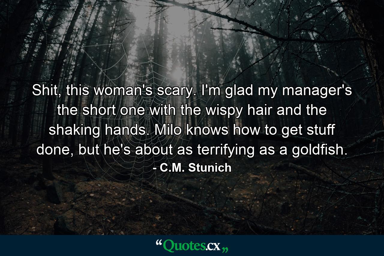 Shit, this woman's scary. I'm glad my manager's the short one with the wispy hair and the shaking hands. Milo knows how to get stuff done, but he's about as terrifying as a goldfish. - Quote by C.M. Stunich