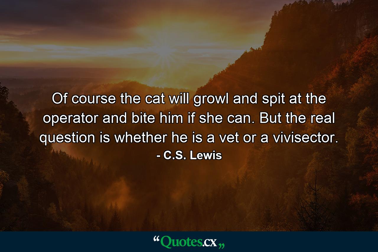 Of course the cat will growl and spit at the operator and bite him if she can. But the real question is whether he is a vet or a vivisector. - Quote by C.S. Lewis