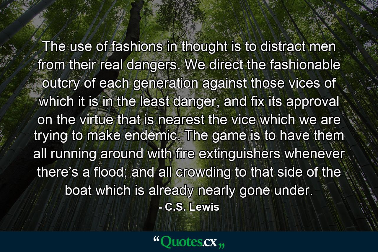 The use of fashions in thought is to distract men from their real dangers. We direct the fashionable outcry of each generation against those vices of which it is in the least danger, and fix its approval on the virtue that is nearest the vice which we are trying to make endemic. The game is to have them all running around with fire extinguishers whenever there’s a flood; and all crowding to that side of the boat which is already nearly gone under. - Quote by C.S. Lewis