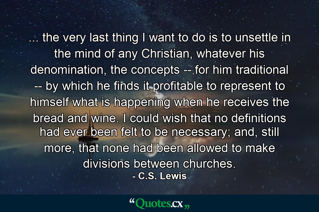 ... the very last thing I want to do is to unsettle in the mind of any Christian, whatever his denomination, the concepts -- for him traditional -- by which he finds it profitable to represent to himself what is happening when he receives the bread and wine. I could wish that no definitions had ever been felt to be necessary; and, still more, that none had been allowed to make divisions between churches. - Quote by C.S. Lewis