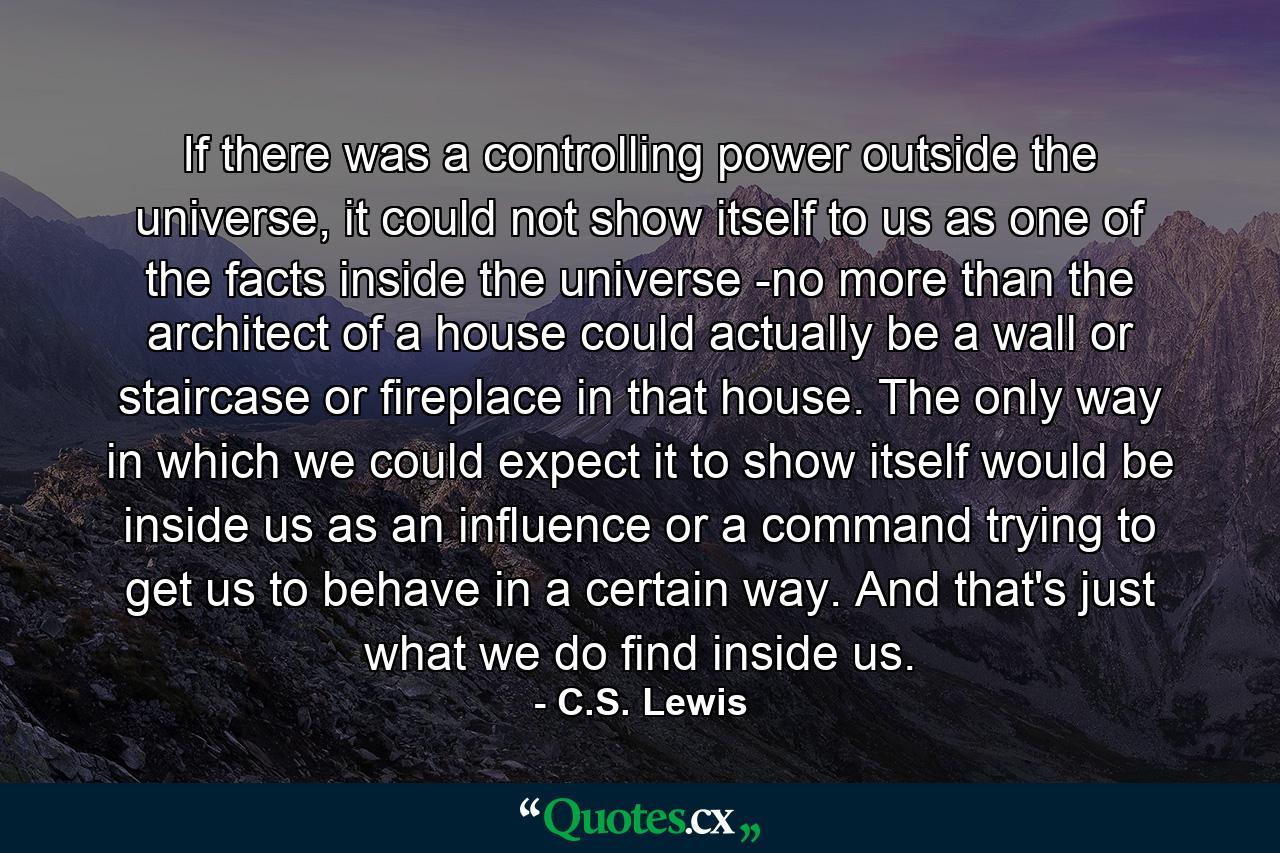 If there was a controlling power outside the universe, it could not show itself to us as one of the facts inside the universe -no more than the architect of a house could actually be a wall or staircase or fireplace in that house. The only way in which we could expect it to show itself would be inside us as an influence or a command trying to get us to behave in a certain way. And that's just what we do find inside us. - Quote by C.S. Lewis