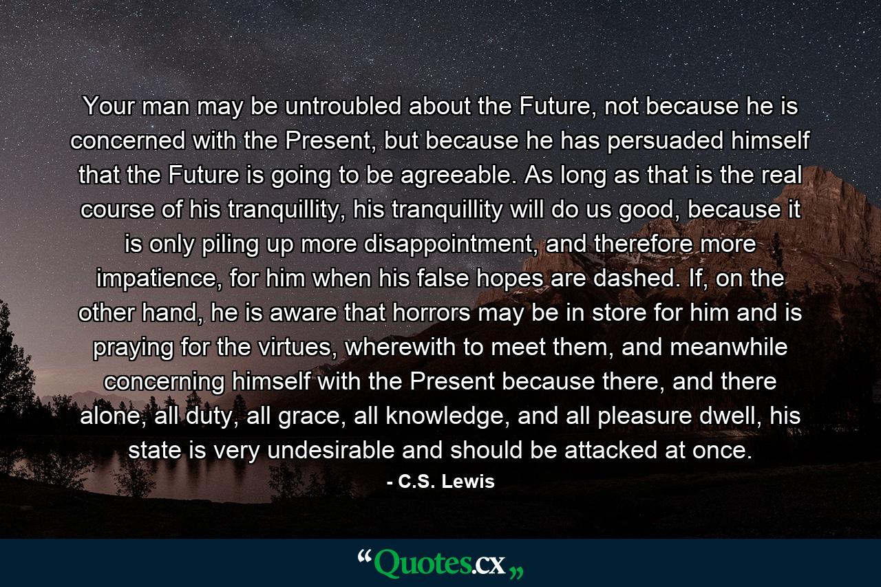 Your man may be untroubled about the Future, not because he is concerned with the Present, but because he has persuaded himself that the Future is going to be agreeable. As long as that is the real course of his tranquillity, his tranquillity will do us good, because it is only piling up more disappointment, and therefore more impatience, for him when his false hopes are dashed. If, on the other hand, he is aware that horrors may be in store for him and is praying for the virtues, wherewith to meet them, and meanwhile concerning himself with the Present because there, and there alone, all duty, all grace, all knowledge, and all pleasure dwell, his state is very undesirable and should be attacked at once. - Quote by C.S. Lewis