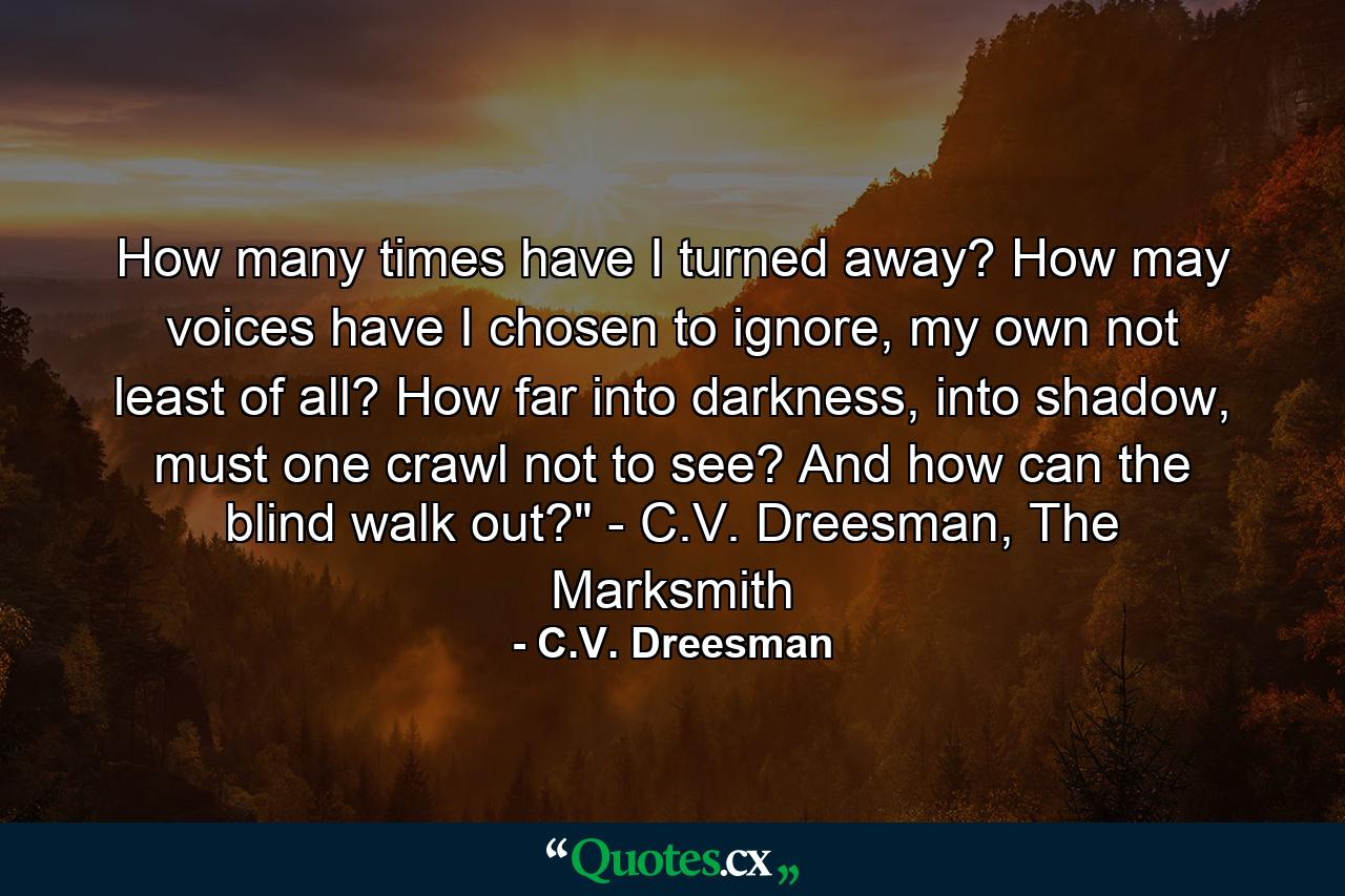 How many times have I turned away? How may voices have I chosen to ignore, my own not least of all? How far into darkness, into shadow, must one crawl not to see? And how can the blind walk out?