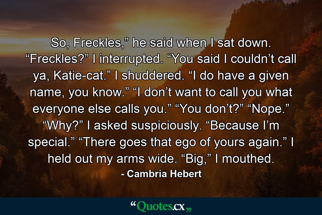 So, Freckles,” he said when I sat down. “Freckles?” I interrupted. “You said I couldn’t call ya, Katie-cat.” I shuddered. “I do have a given name, you know.” “I don’t want to call you what everyone else calls you.” “You don’t?” “Nope.” “Why?” I asked suspiciously. “Because I’m special.” “There goes that ego of yours again.” I held out my arms wide. “Big,” I mouthed. - Quote by Cambria Hebert